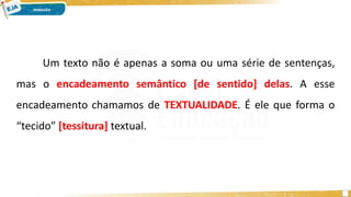 Um texto não é apenas a soma ou uma série de sentenças,
mas o encadeamento semântico [de sentido] delas. A esse
encadeamento chamamos de TEXTUALIDADE. É ele que forma o
“tecido” [tessitura] textual.
 