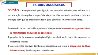 7
FATORES LINGUÍSTICOS
COESÃO - é responsável pela ligação dos sentidos isolados para evidenciar a
estruturação da sequência superficial do texto, não perdendo de vista o todo e a
intenção com que se produz esse todo, para constituir finalmente um texto.
 A coesão de um texto dá-se pelo uso adequado dos operadores argumentativos
(a manifestação linguística da coerência);
 provém da forma como as relações lógico semânticas do texto são expressas na
superfície textual;
 os elementos coesivos também proporcionam ao texto a progressão do fluxo
informacional, dando sequência ao discurso.
 