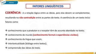 8
FATORES LINGUÍSTICOS
COERÊNCIA - é a relação lógica entre as ideias, pois elas devem se complementar,
resultando na não contradição entre as partes do texto. A coerência de um texto inclui
fatores como
 conhecimento que o produtor e o receptor têm do assunto abordado no texto;
 conhecimento de mundo [conhecimento formal e experiências vividas];
 conhecimento da língua que usam;
 intertextualidade [diálogo entre textos];
 compreensão das ideias do texto.
 