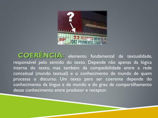 COERÊNCIA:COERÊNCIA: elemento fundamental de textualidade,
responsável pelo sentido do texto. Depende não apenas da lógica
interna do texto, mas também da compatibilidade entre a rede
conceitual (mundo textual) e o conhecimento de mundo de quem
processa o discurso. Um texto para ser coerente depende do
conhecimento da língua e de mundo e do grau de compartilhamento
desse conhecimento entre produtor e receptor.
 