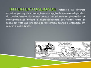 INTERTEXTUALIDADEINTERTEXTUALIDADE:: refere-se às diversas
maneiras pelas quais a produção e a recepção de um texto dependem
do conhecimento do outros textos anteriormente produzidos. A
intertextualidade mostra a interdependência dos textos entre si,
tendo em vista que um texto só faz sentido quando é entendido em
relação a outro texto.
 