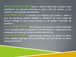 INTENCIONALIDADE:INTENCIONALIDADE: revela o esforço feito pelo produtor para
estabelecer um discurso coerente e coeso a fim de cumprir o seu
objetivo, a sua intenção comunicativa.
ACEITABILIDADE:ACEITABILIDADE: é inerente ao receptor, que analisa e avalia o
grau de coerência, coesão, utilidade e relevância do texto capaz de
levá-lo a alargar os seus conhecimentos ou de aceitar a intenção do
produtor.
  SITUCIONALIDADESITUCIONALIDADE: reúne fatores que tornam o texto adequado
a uma situação atual ou passada. A situcionalidade é responsável pela
adequação do texto ao contexto sociocomunicativo.
INFORMATIVIDADE:INFORMATIVIDADE: responde pela suficiência de dados no texto,
como também pelo grau de previsibilidade nas ocorrências no plano
conceitual eformal.
 
 
 