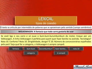 LEXICAL
                                       tipos de coesão
O texto se articula por intermédio de palavras que se aproximam pelo sentido [campo semântico].
                   WOLKSWAGEN: A fantasia que todo carro gostaria de usar
Se você liga o seu carro e só ouve o bum-bum-burumbumbum do motor, troque por um
Volkswagen. A linha Volkswagen é perfeita para quem quer fazer bonito na avenida. Tecnologia?
Nota 10. Conforto? Nota 10. Dirigibilidade, design? É 10. Número de concessionárias espalhadas
pelo país? Seja qual for a categoria, a Volkswagen é sempre campeã.
            fantasia       bum-bum       burumbumbum     fazer bonito...   nota 10

                           categoria                       é campeã
 