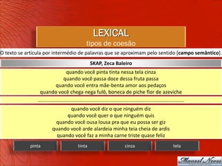 LEXICAL
                                                  tipos de coesão
O texto se articula por intermédio de palavras que se aproximam pelo sentido [campo semântico].
                                                     SKAP, Zeca Baleiro
                                    quando você pinta tinta nessa tela cinza
                                  quando você passa doce dessa fruta passa
                             quando você entra mãe-benta amor aos pedaços
                 quando você chega nega fulô, boneca de piche flor de azeviche
                .........................................................................................................
                                 quando você diz o que ninguém diz
                                quando você quer o que ninguém quis
                           quando você ousa lousa pra que eu possa ser giz
                          quando você arde alardeia minha teia cheia de ardis
                            quando você faz a minha carne triste quase feliz
            pinta                           tinta                             cinza                              tela
 