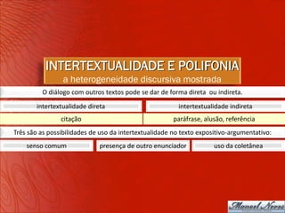 INTERTEXTUALIDADE E POLIFONIA
                 a heterogeneidade discursiva mostrada
         O diálogo com outros textos pode se dar de forma direta ou indireta.
       intertextualidade direta                         intertextualidade indireta
                citação                                paráfrase, alusão, referência
Três são as possibilidades de uso da intertextualidade no texto expositivo-argumentativo:
    senso comum              presença de outro enunciador            uso da coletânea
 