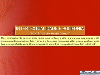 INTERTEXTUALIDADE E POLIFONIA
                           recorrência ao senso comum
Mas, principalmente deve-se amar muito, amar a Deus, a vida, a si mesmo, aos amigos e até
mesmo aos desconhecidos. Pois o amor é a base para tudo nessa vida, sem ele qualquer ação
boa será superficial e vazia. O amor é capaz de ver beleza em algo totalmente feio e destruído.
 