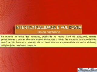 INTERTEXTUALIDADE E POLIFONIA
                                  uso da coletânea
Na matéria ‘O bloco dos honestos’, publicada na revista Istoé de 20/5/1992, retrata
perfeitamente o que foi afirmado anteriormente, que o ladrão faz a ocasião. A funcionária do
metrô de São Paulo e a camareira de um hotel tiveram a oportunidade de roubar dinheiro,
relógio e joias, mas foram honestos.
 