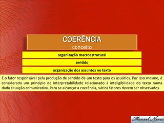 COERÊNCIA
                                         conceito
                                organização macroestrutural
                                           sentido
                              organização dos assuntos no texto
É o fator responsável pela produção de sentido de um texto para os usuários. Por isso mesmo, é
considerada um princípio de interpretabilidade relacionado à inteligibilidade do texto numa
dada situação comunicativa. Para se alcançar a coerência, vários fatores devem ser observados.
 