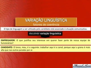 VARIAÇÃO LINGUÍSTICA
                                  fatores de coerência
   O tipo de linguagem a ser utilizada pelo candidato está associado à situação comunicativa.

                              discutindo variação linguística

EMPREGADOR: O que justifica seu interesse em querer fazer parte de nossa equipe de
funcionários?
CANDIDATO: O lance, meu, é o seguinte: trabalhar aqui é o canal, porque aqui a grana é mais
alta que nas outras paradas por aí.
 