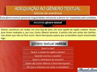 ADEQUAÇÃO AO GÊNERO TEXTUAL
                                 fatores de coerência
Cada gênero textual apresenta singularidades estruturais q devem ser respeitadas pelo candidato.

                                 discutindo gênero textual

Ontem, aconteceu um roubo, em uma loja de joias, em uma capital da região sudeste. Muitas
joias foram roubadas e, por isso, Carlos Alberto lamenta. A polícia não tem pistas dos ladrões,
mas dizem que não vai ficar assim. Dona Henriqueta espera que os bandidos sejam encontrados
logo.

                               gênero textual notícia
                                        Qual é a loja?
                              Qual é a capital da região sudeste?
                                  Quando ocorreu o assalto?
                               Qual é a relevância do assunto?
                         Quem são Carlos Alberto e Dona Henriqueta?
                          Por que o interesse em achar os bandidos?
 