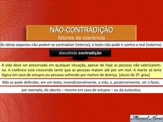 NÃO-CONTRADIÇÃO
                                   fatores de coerência
As ideias expostas não podem se contradizer [interna]; o texto não pode ir contra o real [externa].

                                   discutindo contradição

A vida deve ser preservada em qualquer situação, apesar de hoje as pessoas não valorizarem-
na. A violência está crescendo tanto que as pessoas matam até por um real. A morte só teria
lógica em caso de estupro ou pessoas sofrendo por motivo de doença. [aluno de 2º. grau]
Não se pode defender, em um texto, incondicionalmente, a vida, e, posteriormente, ser a favor,
            por exemplo, do aborto – mesmo em caso de estupro – ou da eutanásia.
 