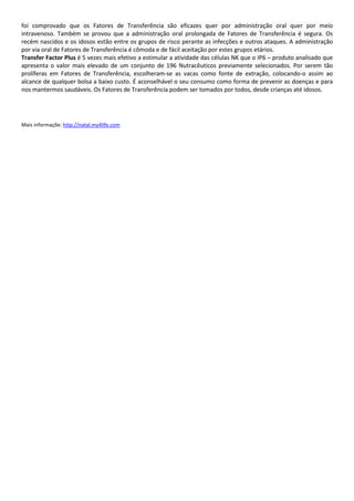 foi comprovado que os Fatores de Transferência são eficazes quer por administração oral quer por meio
intravenoso. Também se provou que a administração oral prolongada de Fatores de Transferência é segura. Os
recém nascidos e os idosos estão entre os grupos de risco perante as infecções e outros ataques. A administração
por via oral de Fatores de Transferência é cômoda e de fácil aceitação por estes grupos etários.
Transfer Factor Plus é 5 vezes mais efetivo a estimular a atividade das células NK que o IP6 – produto analisado que
apresenta o valor mais elevado de um conjunto de 196 Nutracêuticos previamente selecionados. Por serem tão
prolíferas em Fatores de Transferência, escolheram-se as vacas como fonte de extração, colocando-o assim ao
alcance de qualquer bolsa a baixo custo. É aconselhável o seu consumo como forma de prevenir as doenças e para
nos mantermos saudáveis. Os Fatores de Transferência podem ser tomados por todos, desde crianças até idosos.
Mais informaçõe: http://natal.my4life.com
 