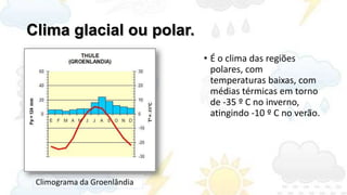 Clima glacial ou polar.
                             • É o clima das regiões
                               polares, com
                               temperaturas baixas, com
                               médias térmicas em torno
                               de -35 º C no inverno,
                               atingindo -10 º C no verão.




 Climograma da Groenlândia
 