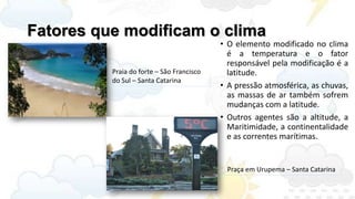 Fatores que modificam o clima
                                           • O elemento modificado no clima
                                             é a temperatura e o fator
                                             responsável pela modificação é a
          Praia do forte – São Francisco     latitude.
          do Sul – Santa Catarina
                                           • A pressão atmosférica, as chuvas,
                                             as massas de ar também sofrem
                                             mudanças com a latitude.
                                           • Outros agentes são a altitude, a
                                             Maritimidade, a continentalidade
                                             e as correntes marítimas.


                                            Praça em Urupema – Santa Catarina
 