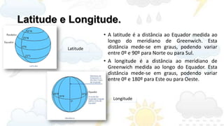 Latitude e Longitude.
                     • A latitude é a distância ao Equador medida ao
                       longo do meridiano de Greenwich. Esta
          Latitude     distância mede-se em graus, podendo variar
                       entre 0º e 90º para Norte ou para Sul.
                     • A longitude é a distância ao meridiano de
                       Greenwich medida ao longo do Equador. Esta
                       distância mede-se em graus, podendo variar
                       entre 0º e 180º para Este ou para Oeste.


                        Longitude
 