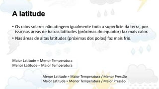 A latitude
• Os raios solares não atingem igualmente toda a superfície da terra, por
  isso nas áreas de baixas latitudes (próximas do equador) faz mais calor.
• Nas áreas de altas latitudes (próximas dos polos) faz mais frio.



Maior Latitude = Menor Temperatura
Menor Latitude = Maior Temperatura

                 Menor Latitude = Maior Temperatura / Menor Pressão
                 Maior Latitude = Menor Temperatura / Maior Pressão
 
