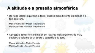 A altitude e a pressão atmosférica
• Os raios solares aquecem a terra, quanto mais distante da menor é a
  temperatura.
 Menor Altitude = Maior Temperatura
 Maior Altitude = Menor Temperatura


• A pressão atmosférica é maior em lugares mais próximos do mar,
  devido ao volume de ar sobre a superfície da terra.
 Menor Altitude = Maior Pressão
 Maior Altitude = Menor Pressão
 