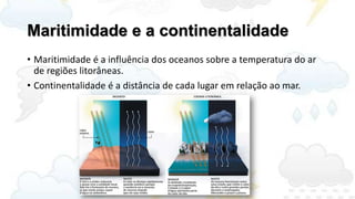 Maritimidade e a continentalidade
• Maritimidade é a influência dos oceanos sobre a temperatura do ar
  de regiões litorâneas.
• Continentalidade é a distância de cada lugar em relação ao mar.
 