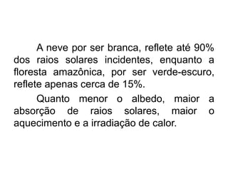 A neve por ser branca, reflete até 90% dos raios solares incidentes, enquanto a floresta amazônica, por ser verde-escuro, reflete apenas cerca de 15%. 
Quanto menor o albedo, maior a absorção de raios solares, maior o aquecimento e a irradiação de calor.  