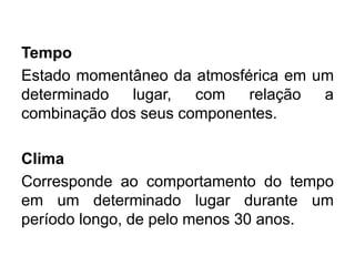 Tempo 
Estado momentâneo da atmosférica em um determinado lugar, com relação a combinação dos seus componentes. 
Clima 
Corresponde ao comportamento do tempo em um determinado lugar durante um período longo, de pelo menos 30 anos. 
 