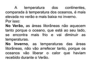 A temperatura dos continentes, comparada à temperatura dos oceanos, é mais elevada no verão e mais baixa no inverno. 
Por isso: 
No Verão, as áreas litorâneas não aquecem tanto porque o oceano, que está ao seu lado, se encontra mais frio e vai diminuir as temperaturas. 
No Inverno, as temperaturas das áreas litorâneas, não vão arrefecer tanto, porque os oceanos vão liberar o calor que haviam recebido durante o Verão. 
 