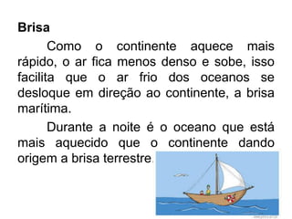 Brisa 
Como o continente aquece mais rápido, o ar fica menos denso e sobe, isso facilita que o ar frio dos oceanos se desloque em direção ao continente, a brisa marítima. 
Durante a noite é o oceano que está mais aquecido que o continente dando origem a brisa terrestre.  
