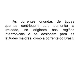 As correntes oriundas de águas quentes contribuem para aumentar a umidade, se originam nas regiões intertropicais e se deslocam para as latitudes maiores, como a corrente do Brasil.  