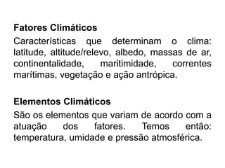 Fatores Climáticos 
Características que determinam o clima: latitude, altitude/relevo, albedo, massas de ar, continentalidade, maritimidade, correntes marítimas, vegetação e ação antrópica. 
Elementos Climáticos 
São os elementos que variam de acordo com a atuação dos fatores. Temos então: temperatura, umidade e pressão atmosférica. 
 