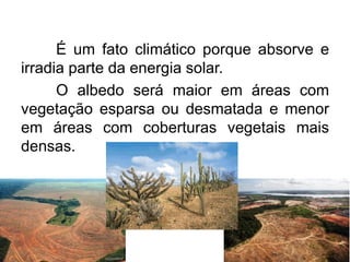 É um fato climático porque absorve e irradia parte da energia solar. 
O albedo será maior em áreas com vegetação esparsa ou desmatada e menor em áreas com coberturas vegetais mais densas.  