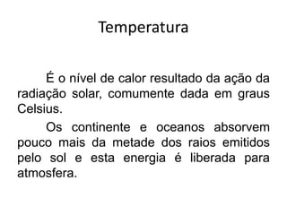 Temperatura 
É o nível de calor resultado da ação da radiação solar, comumente dada em graus Celsius. 
Os continente e oceanos absorvem pouco mais da metade dos raios emitidos pelo sol e esta energia é liberada para atmosfera.  