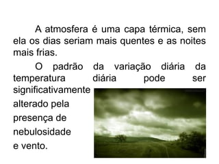 A atmosfera é uma capa térmica, sem ela os dias seriam mais quentes e as noites mais frias. 
O padrão da variação diária da temperatura diária pode ser significativamente 
alterado pela 
presença de 
nebulosidade 
e vento.  