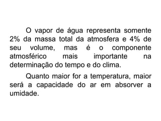 O vapor de água representa somente 2% da massa total da atmosfera e 4% de seu volume, mas é o componente atmosférico mais importante na determinação do tempo e do clima. 
Quanto maior for a temperatura, maior será a capacidade do ar em absorver a umidade.  