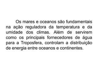 Os mares e oceanos são fundamentais na ação reguladora da temperatura e da umidade dos climas. Além de servirem como os principais fornecedores de água para a Troposfera, controlam a distribuição de energia entre oceanos e continentes. 
 