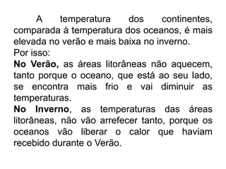 A temperatura dos continentes, comparada à temperatura dos oceanos, é mais elevada no verão e mais baixa no inverno. 
Por isso: 
No Verão, as áreas litorâneas não aquecem, tanto porque o oceano, que está ao seu lado, se encontra mais frio e vai diminuir as temperaturas. 
No Inverno, as temperaturas das áreas litorâneas, não vão arrefecer tanto, porque os oceanos vão liberar o calor que haviam recebido durante o Verão. 
 