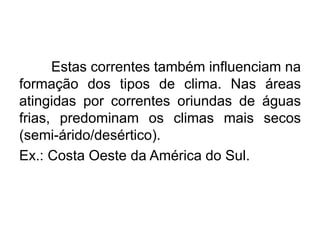 Estas correntes também influenciam na formação dos tipos de clima. Nas áreas atingidas por correntes oriundas de águas frias, predominam os climas mais secos (semi-árido/desértico). 
Ex.: Costa Oeste da América do Sul.  