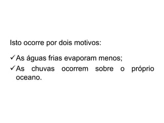 Isto ocorre por dois motivos: 
As águas frias evaporam menos; 
As chuvas ocorrem sobre o próprio oceano.  