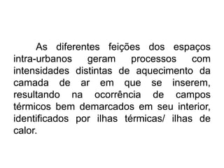 As diferentes feições dos espaços intra-urbanos geram processos com intensidades distintas de aquecimento da camada de ar em que se inserem, resultando na ocorrência de campos térmicos bem demarcados em seu interior, identificados por ilhas térmicas/ ilhas de calor. 
 
