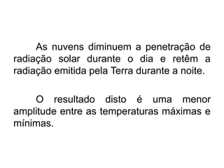 As nuvens diminuem a penetração de radiação solar durante o dia e retêm a radiação emitida pela Terra durante a noite. 
O resultado disto é uma menor amplitude entre as temperaturas máximas e mínimas. 
 