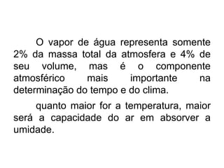O vapor de água representa somente 2% da massa total da atmosfera e 4% de seu volume, mas é o componente atmosférico mais importante na determinação do tempo e do clima. 
quanto maior for a temperatura, maior será a capacidade do ar em absorver a umidade.  