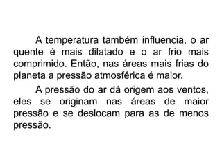 A temperatura também influencia, o ar quente é mais dilatado e o ar frio mais comprimido. Então, nas áreas mais frias do planeta a pressão atmosférica é maior. 
A pressão do ar dá origem aos ventos, eles se originam nas áreas de maior pressão e se deslocam para as de menos pressão.  