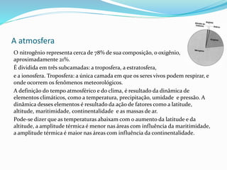 A atmosfera
O nitrogênio representa cerca de 78% de sua composição, o oxigênio,
aproximadamente 21%.
É dividida em três subcamadas: a troposfera, a estratosfera,
e a ionosfera. Troposfera: a única camada em que os seres vivos podem respirar, e
onde ocorrem os fenômenos meteorológicos.
A definição do tempo atmosférico e do clima, é resultado da dinâmica de
elementos climáticos, como a temperatura, precipitação, umidade e pressão. A
dinâmica desses elementos é resultado da ação de fatores como a latitude,
altitude, maritimidade, continentalidade e as massas de ar.
Pode-se dizer que as temperaturas abaixam com o aumento da latitude e da
altitude, a amplitude térmica é menor nas áreas com influência da maritimidade,
a amplitude térmica é maior nas áreas com influência da continentalidade.
 