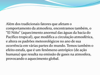 Além dos tradicionais fatores que afetam o
comportamento da atmosfera, encontramos também, o
“El Niño” (aquecimento anormal das águas da bacia do
Pacífico tropical), que modifica a circulação atmosférica,
e altera os padrões meteorológicos no ano de sua
ocorrência em várias partes do mundo. Temos também o
efeito estufa, que é um fenômeno antrópico (de ação
humana) que resulta na emissão de gases na atmosfera,
provocando o aquecimento global.
 