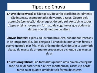 Tipos de Chuva
Chuvas de convecção: São típicas do verão brasileiro, geralmente
são intensas, acompanhadas de ventos e raios. Ocorre pela
ascensão (convecção) do ar aquecido pelo sol. Ao subir, o vapor
d’água origina nuvens em formato de cogumelos que podem ter
dezenas de diâmetro e de altura.
Chuvas frontais: Típicas do inverno brasileiro, são menos intensas
e de longa duração. Sua chegada é anunciada por ventos fortes e
ocorre quando o ar frio, mais próximo do nível do solo se acomoda
abaixo da massa de ar quente provocando o choque das massas
de ar.
Chuvas orográficas: São formadas quando uma nuvem carregada
sobe ao se deparar com o relevo montanhoso, assim ela perde
tanto calor quanto umidade sob forma de chuvas.
 