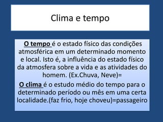 Clima e tempo
O tempo é o estado físico das condições
atmosférica em um determinado momento
e local. Isto é, a influência do estado físico
da atmosfera sobre a vida e as atividades do
homem. (Ex.Chuva, Neve)=
O clima é o estudo médio do tempo para o
determinado período ou mês em uma certa
localidade.(faz frio, hoje choveu)=passageiro
 