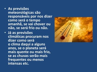 • As previsões
meteorológicas são
responsáveis por nos dizer
como será o tempo
amanhã, se vai chover ou
não, se será frio ou não.
• Já as previsões
climáticas procuram nos
dizer como será
o clima daqui a alguns
anos, se o planeta será
mais quente ou mais frio,
se as chuvas serão mais
frequentes ou menos
intensas etc.
 