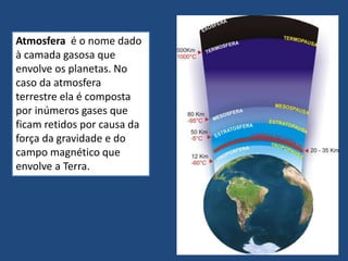 Atmosfera é o nome dado
à camada gasosa que
envolve os planetas. No
caso da atmosfera
terrestre ela é composta
por inúmeros gases que
ficam retidos por causa da
força da gravidade e do
campo magnético que
envolve a Terra.
 