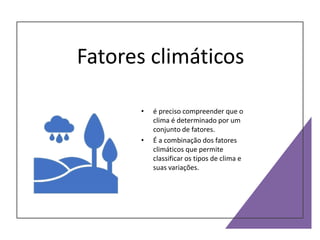 Fatores climáticos
• é preciso compreender que o
clima é determinado por um
conjunto de fatores.
• É a combinação dos fatores
climáticos que permite
classificar os tipos de clima e
suas variações.
 