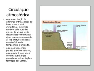 Circulação
atmosférica:
• ocorre em função da
diferença entre as áreas de
baixa e alta pressão
atmosférica; é definida
também pela ação das
massas de ar, que serão
classificadas como massas
de ar quente ou massas de
ar frio em função de suas
características de
temperatura e umidade.
• o ar mais frio é mais
pesado e costuma descer,
o ar quente é mais leve e
costuma subir, o que
propicia a movimentação e
formação dos ventos.
 