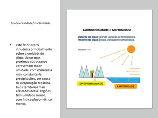 Continentalidade/maritimidade:
• este fator exerce
influência principalmente
sobre a umidade do
clima. Áreas mais
próximas aos oceanos
apresentam maior
umidade, com ocorrência
mais constante de
precipitações, por causa
da evaporação oceânica.
Já os territórios mais
afastados dessas regiões
têm umidade menor,
com índice pluviométrico
menor,
 