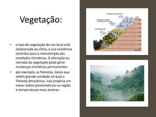 Vegetação:
• o tipo de vegetação de um local está
relacionado ao clima, e sua existência
contribui para a manutenção das
condições climáticas. A alteração ou
retirada da vegetação pode gerar
mudanças climáticas permanentes.
• por exemplo, as florestas, locais que
retém grande umidade tal qual a
Floresta Amazônica. Isso propicia um
maior índice pluviométrico na região
e temperaturas mais amenas.
 